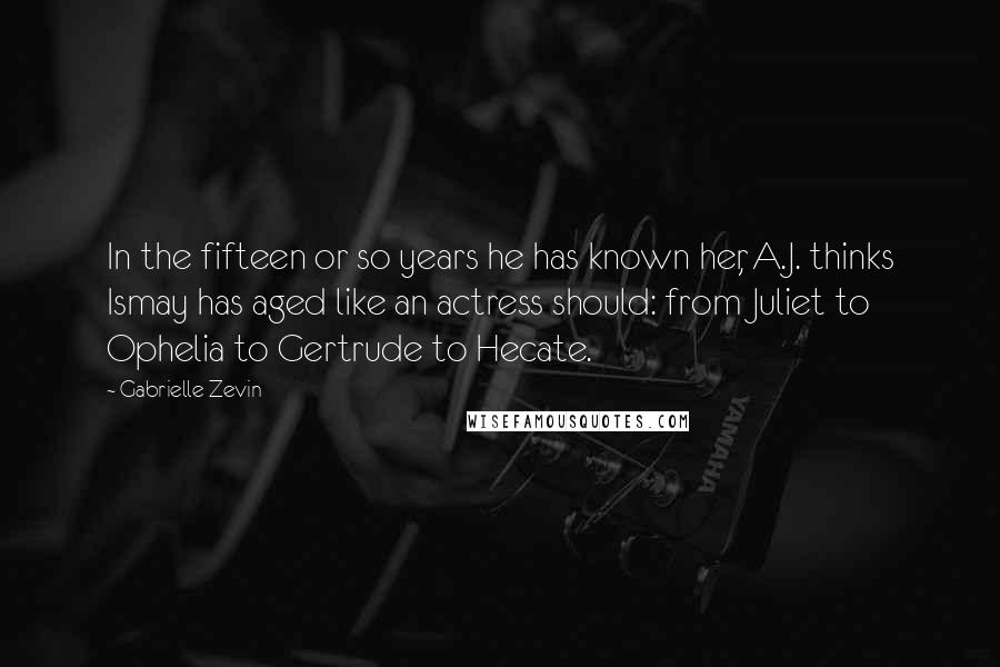 Gabrielle Zevin Quotes: In the fifteen or so years he has known her, A.J. thinks Ismay has aged like an actress should: from Juliet to Ophelia to Gertrude to Hecate.