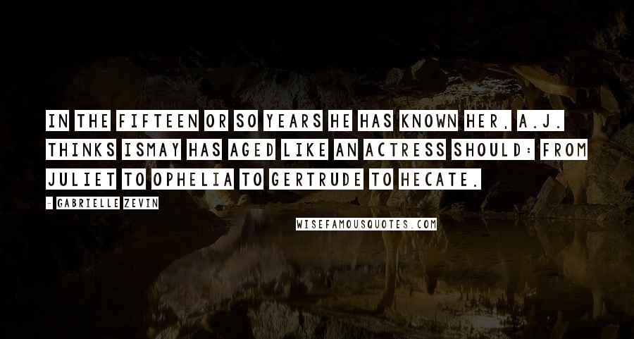 Gabrielle Zevin Quotes: In the fifteen or so years he has known her, A.J. thinks Ismay has aged like an actress should: from Juliet to Ophelia to Gertrude to Hecate.