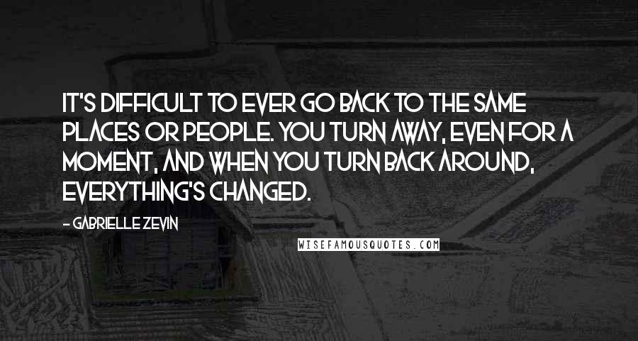 Gabrielle Zevin Quotes: It's difficult to ever go back to the same places or people. You turn away, even for a moment, and when you turn back around, everything's changed.