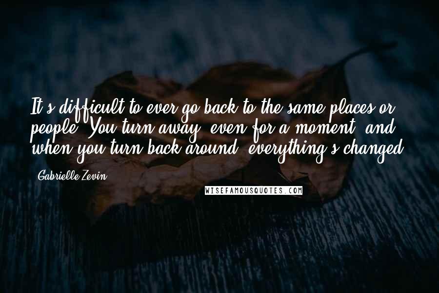 Gabrielle Zevin Quotes: It's difficult to ever go back to the same places or people. You turn away, even for a moment, and when you turn back around, everything's changed.