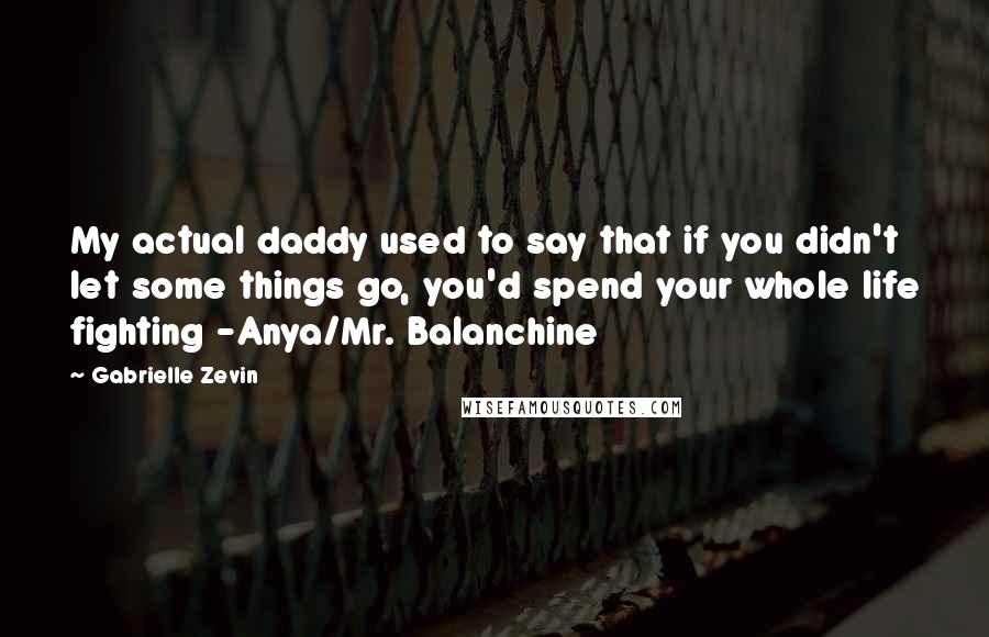 Gabrielle Zevin Quotes: My actual daddy used to say that if you didn't let some things go, you'd spend your whole life fighting -Anya/Mr. Balanchine