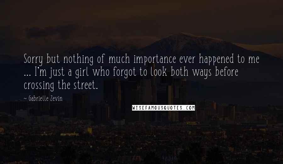 Gabrielle Zevin Quotes: Sorry but nothing of much importance ever happened to me ... I'm just a girl who forgot to look both ways before crossing the street.