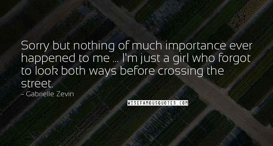 Gabrielle Zevin Quotes: Sorry but nothing of much importance ever happened to me ... I'm just a girl who forgot to look both ways before crossing the street.