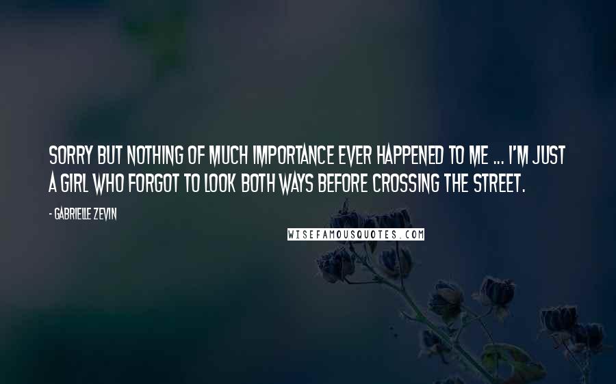 Gabrielle Zevin Quotes: Sorry but nothing of much importance ever happened to me ... I'm just a girl who forgot to look both ways before crossing the street.