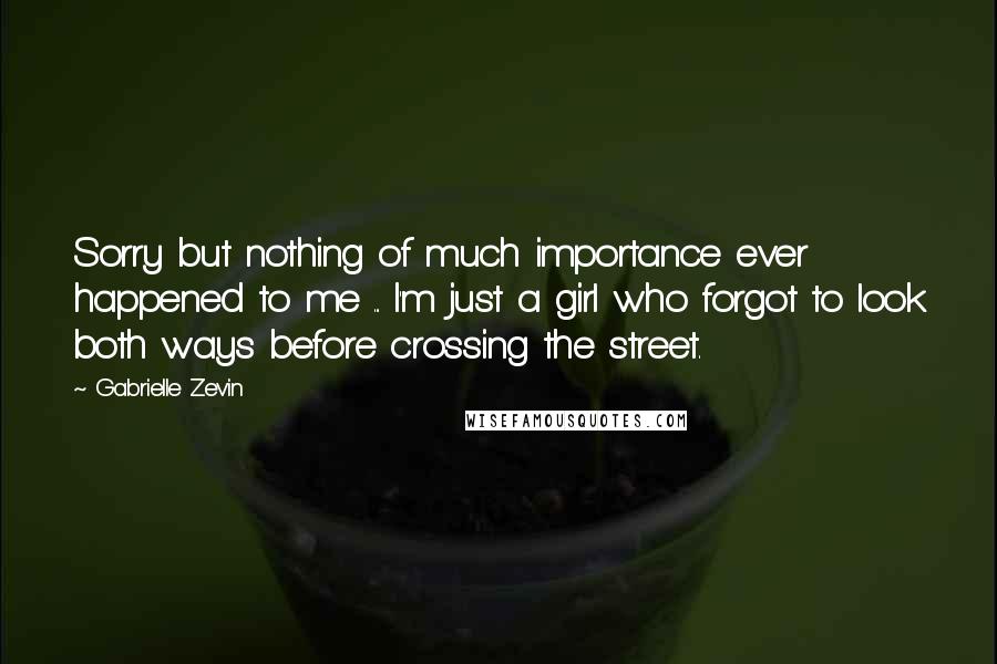Gabrielle Zevin Quotes: Sorry but nothing of much importance ever happened to me ... I'm just a girl who forgot to look both ways before crossing the street.