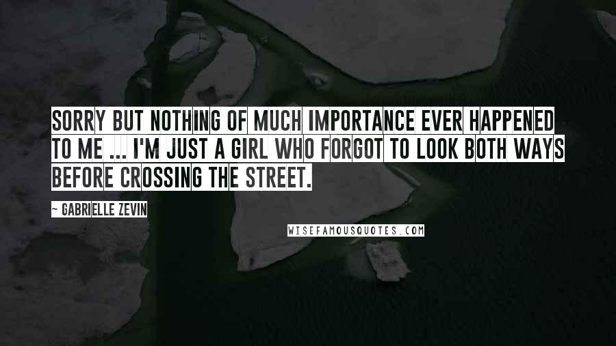 Gabrielle Zevin Quotes: Sorry but nothing of much importance ever happened to me ... I'm just a girl who forgot to look both ways before crossing the street.