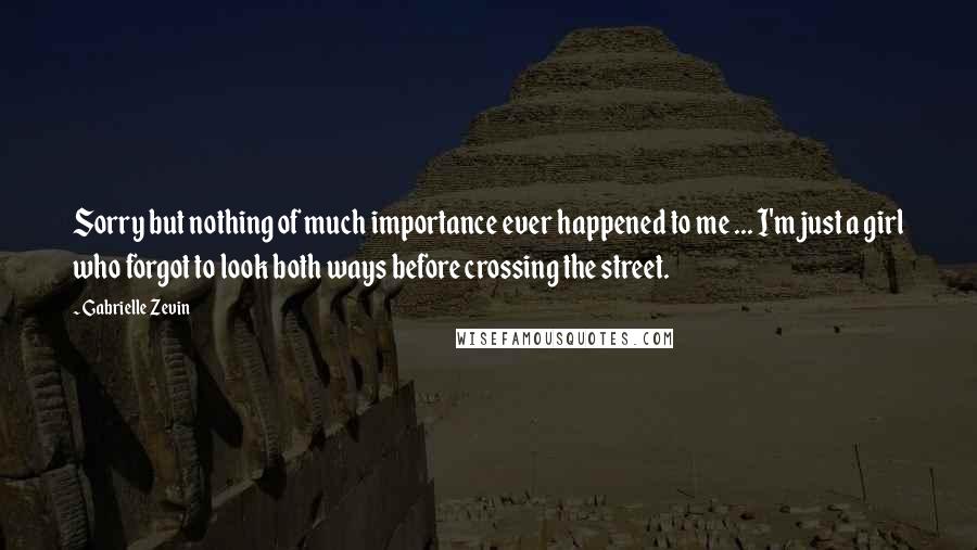 Gabrielle Zevin Quotes: Sorry but nothing of much importance ever happened to me ... I'm just a girl who forgot to look both ways before crossing the street.