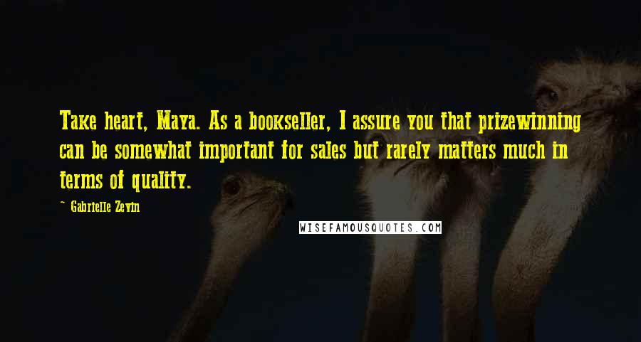 Gabrielle Zevin Quotes: Take heart, Maya. As a bookseller, I assure you that prizewinning can be somewhat important for sales but rarely matters much in terms of quality.