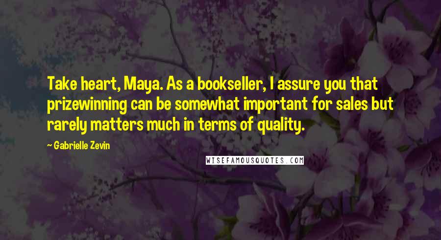 Gabrielle Zevin Quotes: Take heart, Maya. As a bookseller, I assure you that prizewinning can be somewhat important for sales but rarely matters much in terms of quality.