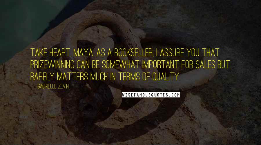 Gabrielle Zevin Quotes: Take heart, Maya. As a bookseller, I assure you that prizewinning can be somewhat important for sales but rarely matters much in terms of quality.