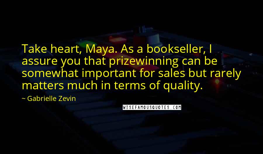 Gabrielle Zevin Quotes: Take heart, Maya. As a bookseller, I assure you that prizewinning can be somewhat important for sales but rarely matters much in terms of quality.