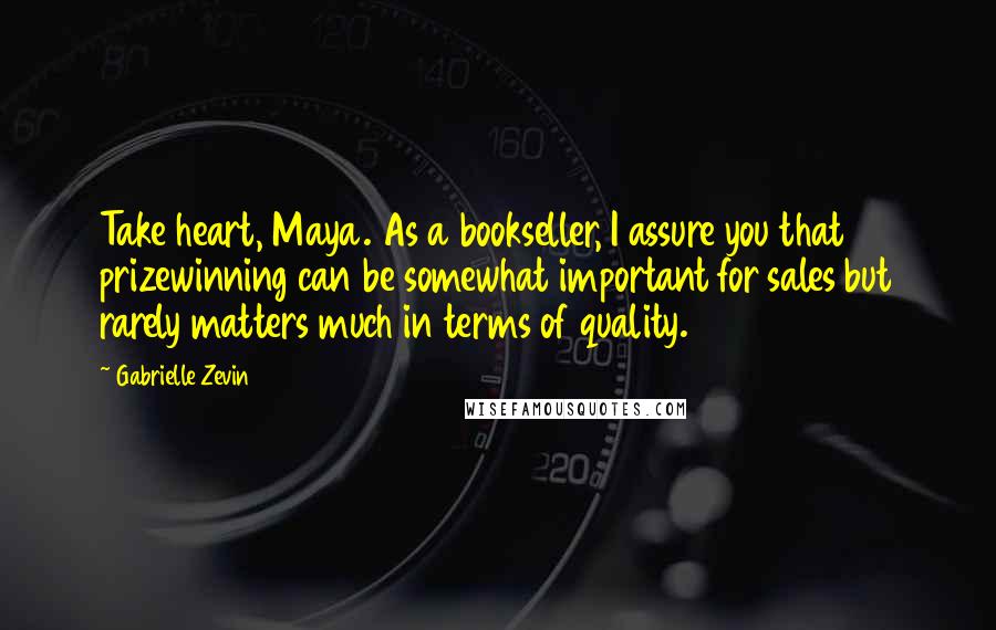 Gabrielle Zevin Quotes: Take heart, Maya. As a bookseller, I assure you that prizewinning can be somewhat important for sales but rarely matters much in terms of quality.