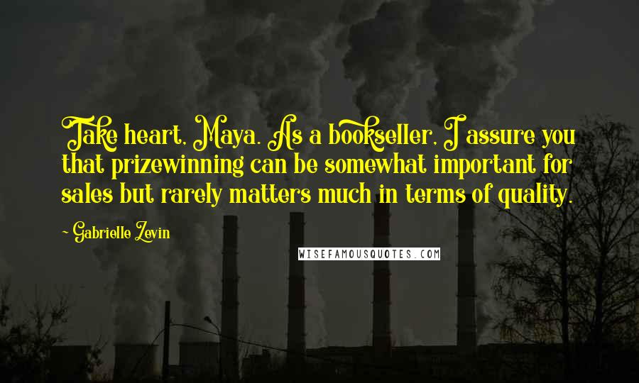 Gabrielle Zevin Quotes: Take heart, Maya. As a bookseller, I assure you that prizewinning can be somewhat important for sales but rarely matters much in terms of quality.