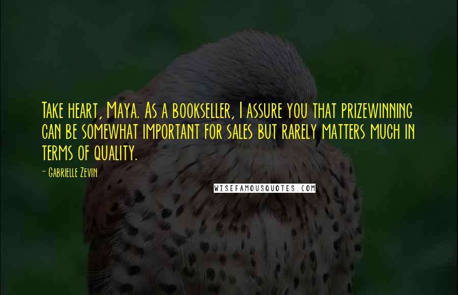 Gabrielle Zevin Quotes: Take heart, Maya. As a bookseller, I assure you that prizewinning can be somewhat important for sales but rarely matters much in terms of quality.