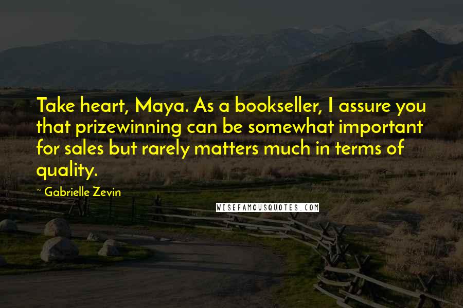 Gabrielle Zevin Quotes: Take heart, Maya. As a bookseller, I assure you that prizewinning can be somewhat important for sales but rarely matters much in terms of quality.