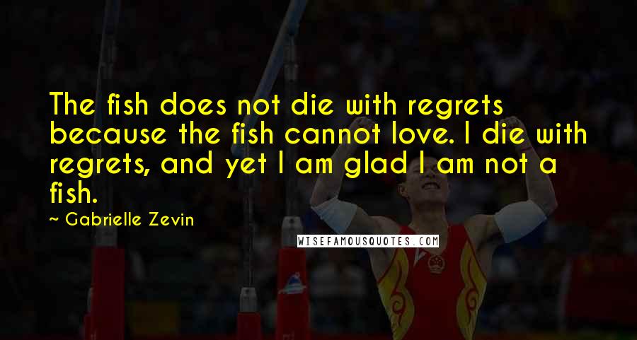 Gabrielle Zevin Quotes: The fish does not die with regrets because the fish cannot love. I die with regrets, and yet I am glad I am not a fish.