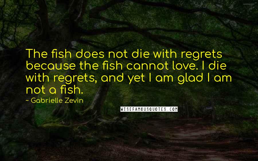 Gabrielle Zevin Quotes: The fish does not die with regrets because the fish cannot love. I die with regrets, and yet I am glad I am not a fish.