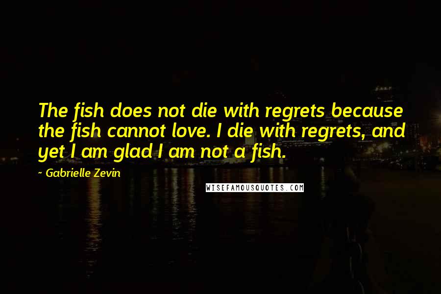 Gabrielle Zevin Quotes: The fish does not die with regrets because the fish cannot love. I die with regrets, and yet I am glad I am not a fish.