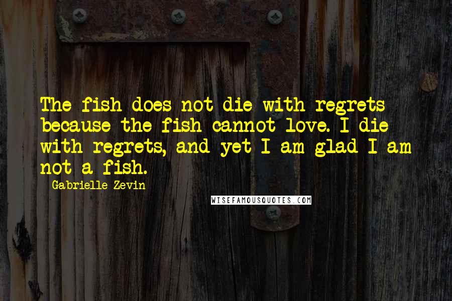 Gabrielle Zevin Quotes: The fish does not die with regrets because the fish cannot love. I die with regrets, and yet I am glad I am not a fish.