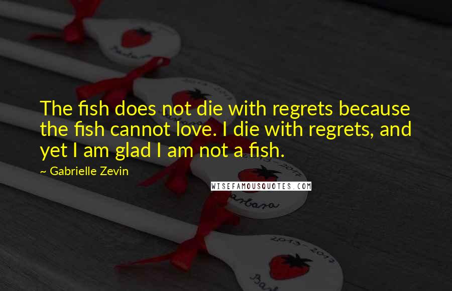 Gabrielle Zevin Quotes: The fish does not die with regrets because the fish cannot love. I die with regrets, and yet I am glad I am not a fish.