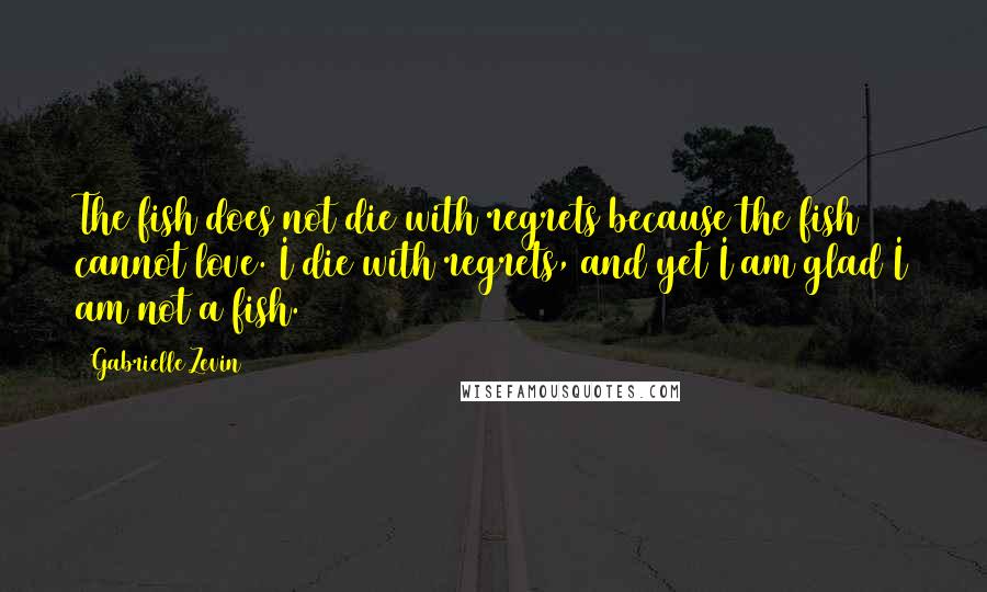 Gabrielle Zevin Quotes: The fish does not die with regrets because the fish cannot love. I die with regrets, and yet I am glad I am not a fish.