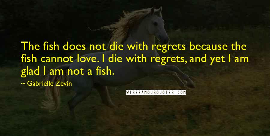 Gabrielle Zevin Quotes: The fish does not die with regrets because the fish cannot love. I die with regrets, and yet I am glad I am not a fish.