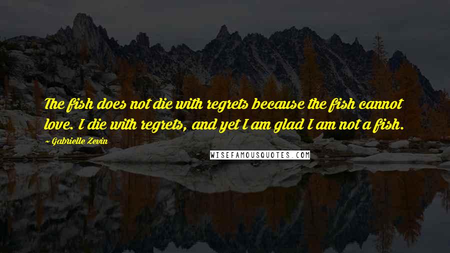 Gabrielle Zevin Quotes: The fish does not die with regrets because the fish cannot love. I die with regrets, and yet I am glad I am not a fish.