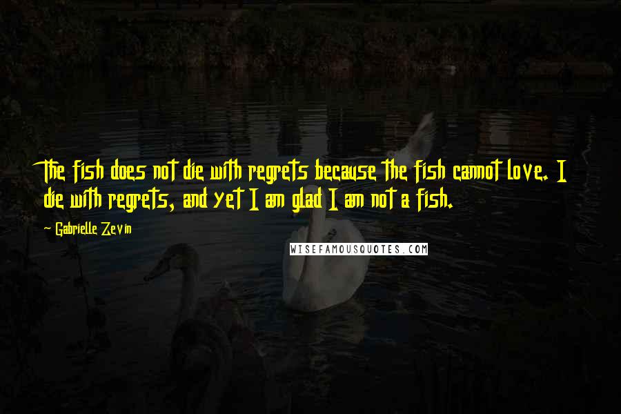 Gabrielle Zevin Quotes: The fish does not die with regrets because the fish cannot love. I die with regrets, and yet I am glad I am not a fish.