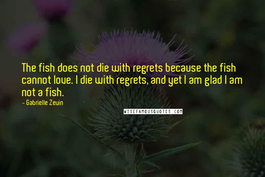 Gabrielle Zevin Quotes: The fish does not die with regrets because the fish cannot love. I die with regrets, and yet I am glad I am not a fish.