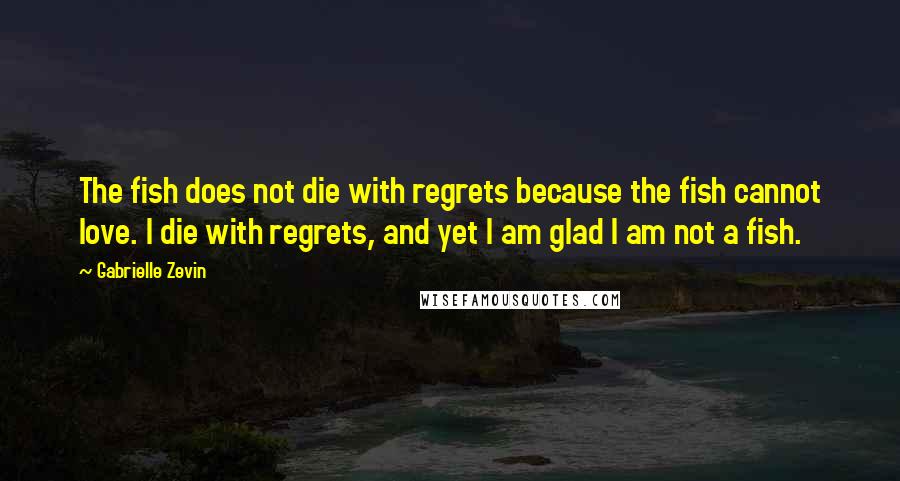 Gabrielle Zevin Quotes: The fish does not die with regrets because the fish cannot love. I die with regrets, and yet I am glad I am not a fish.