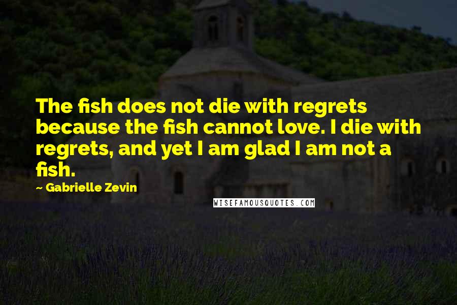 Gabrielle Zevin Quotes: The fish does not die with regrets because the fish cannot love. I die with regrets, and yet I am glad I am not a fish.