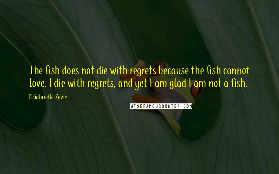 Gabrielle Zevin Quotes: The fish does not die with regrets because the fish cannot love. I die with regrets, and yet I am glad I am not a fish.