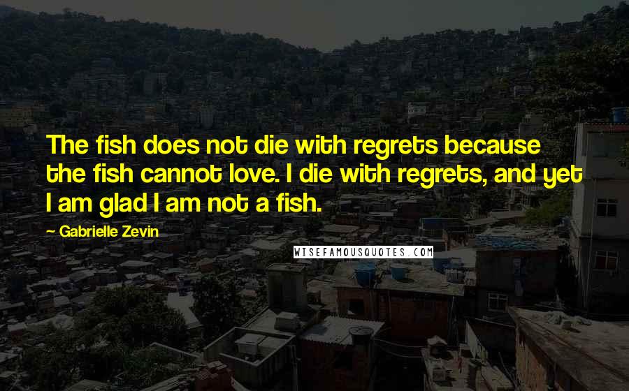 Gabrielle Zevin Quotes: The fish does not die with regrets because the fish cannot love. I die with regrets, and yet I am glad I am not a fish.