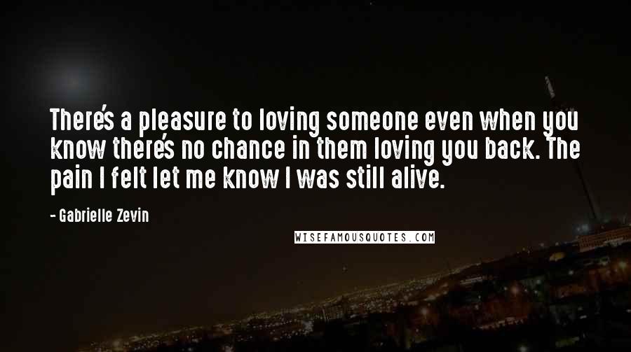 Gabrielle Zevin Quotes: There's a pleasure to loving someone even when you know there's no chance in them loving you back. The pain I felt let me know I was still alive.