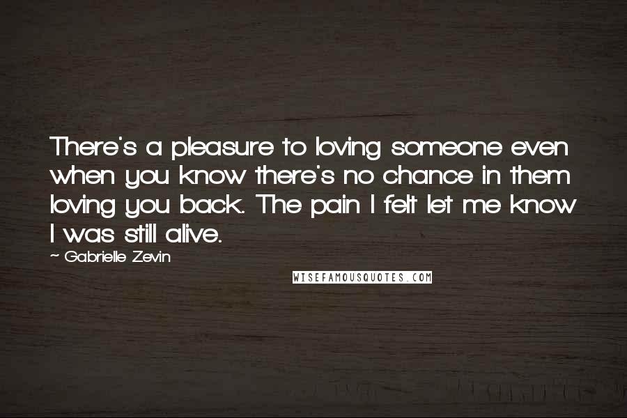 Gabrielle Zevin Quotes: There's a pleasure to loving someone even when you know there's no chance in them loving you back. The pain I felt let me know I was still alive.