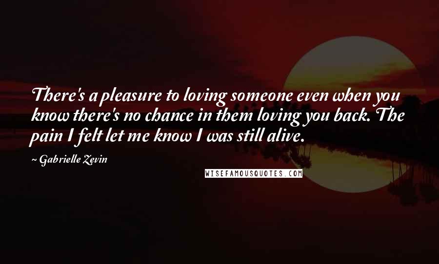 Gabrielle Zevin Quotes: There's a pleasure to loving someone even when you know there's no chance in them loving you back. The pain I felt let me know I was still alive.