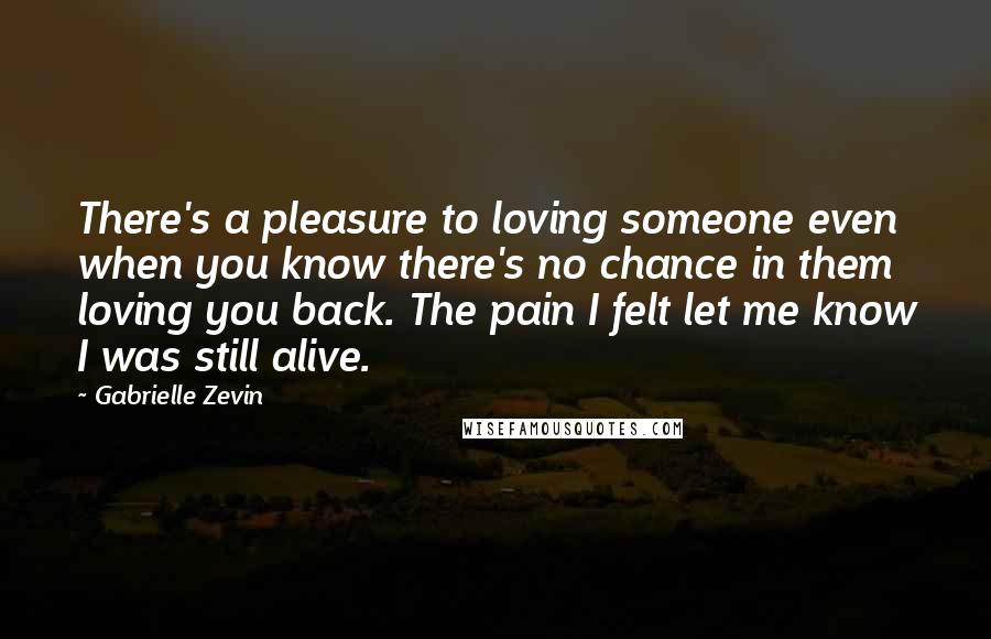 Gabrielle Zevin Quotes: There's a pleasure to loving someone even when you know there's no chance in them loving you back. The pain I felt let me know I was still alive.