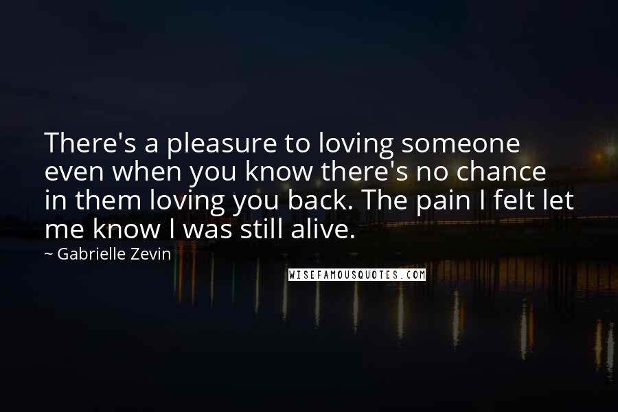 Gabrielle Zevin Quotes: There's a pleasure to loving someone even when you know there's no chance in them loving you back. The pain I felt let me know I was still alive.