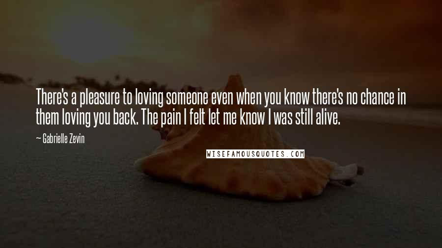 Gabrielle Zevin Quotes: There's a pleasure to loving someone even when you know there's no chance in them loving you back. The pain I felt let me know I was still alive.