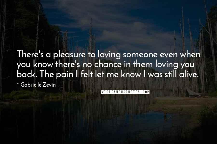 Gabrielle Zevin Quotes: There's a pleasure to loving someone even when you know there's no chance in them loving you back. The pain I felt let me know I was still alive.