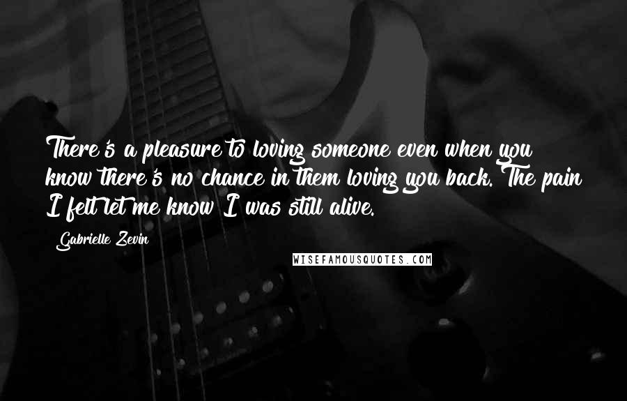 Gabrielle Zevin Quotes: There's a pleasure to loving someone even when you know there's no chance in them loving you back. The pain I felt let me know I was still alive.