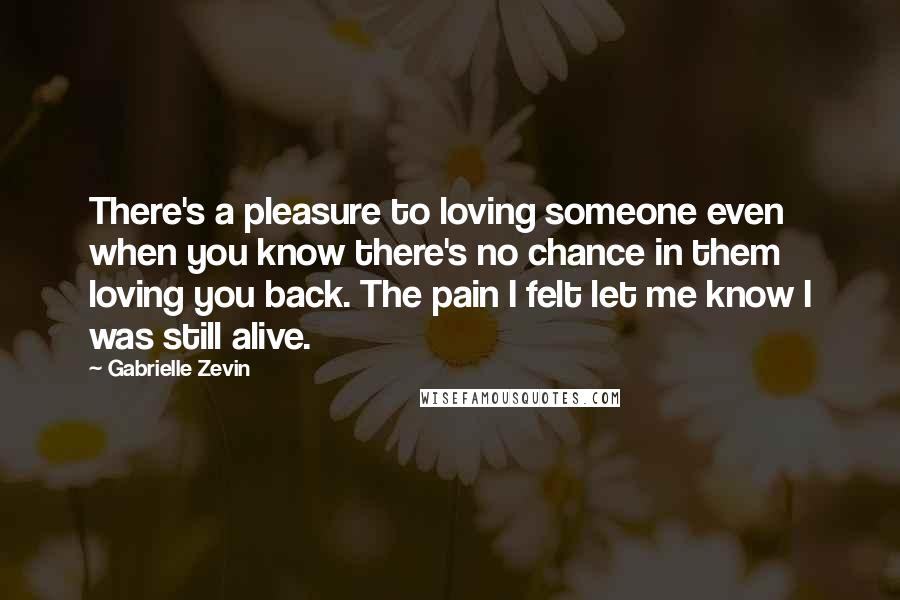 Gabrielle Zevin Quotes: There's a pleasure to loving someone even when you know there's no chance in them loving you back. The pain I felt let me know I was still alive.