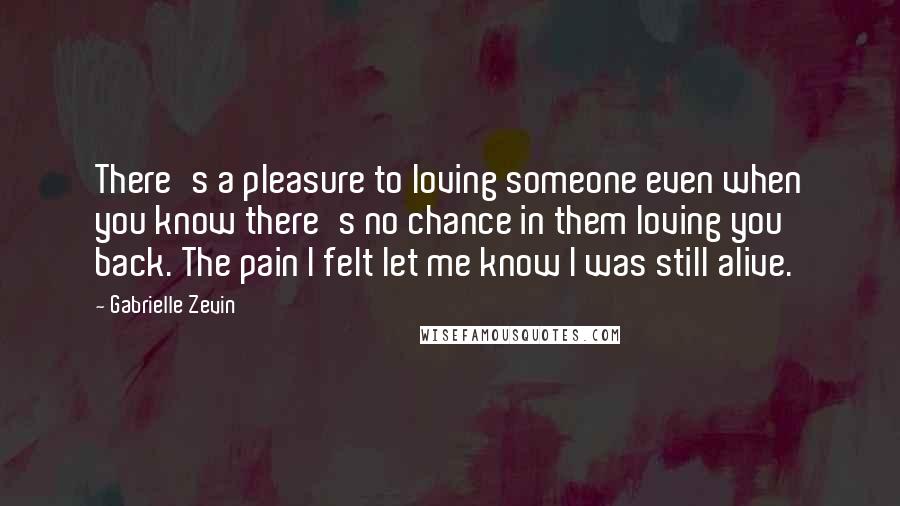 Gabrielle Zevin Quotes: There's a pleasure to loving someone even when you know there's no chance in them loving you back. The pain I felt let me know I was still alive.