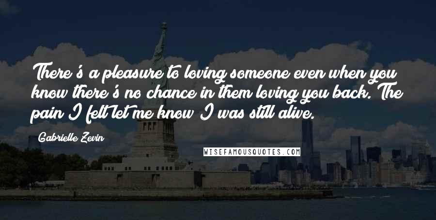 Gabrielle Zevin Quotes: There's a pleasure to loving someone even when you know there's no chance in them loving you back. The pain I felt let me know I was still alive.