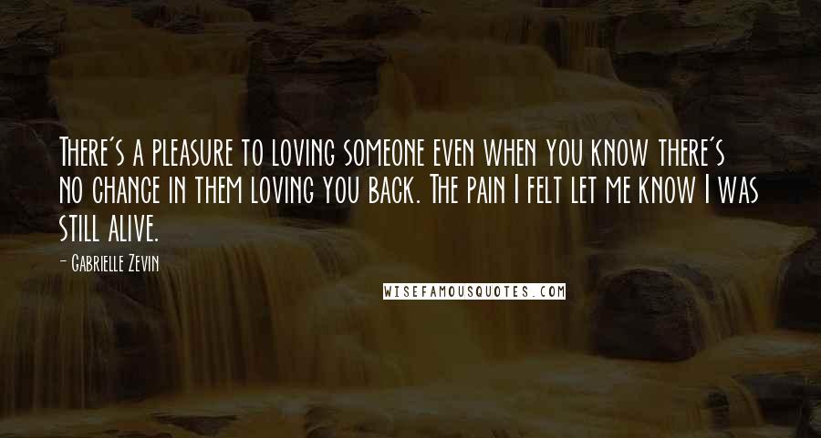 Gabrielle Zevin Quotes: There's a pleasure to loving someone even when you know there's no chance in them loving you back. The pain I felt let me know I was still alive.