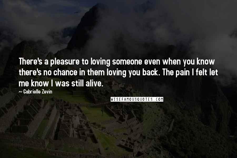 Gabrielle Zevin Quotes: There's a pleasure to loving someone even when you know there's no chance in them loving you back. The pain I felt let me know I was still alive.