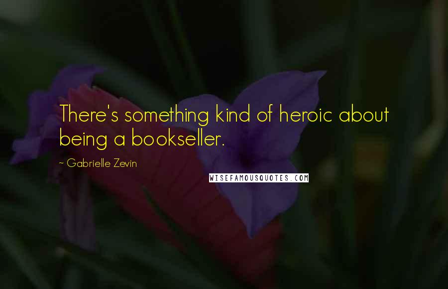 Gabrielle Zevin Quotes: There's something kind of heroic about being a bookseller.