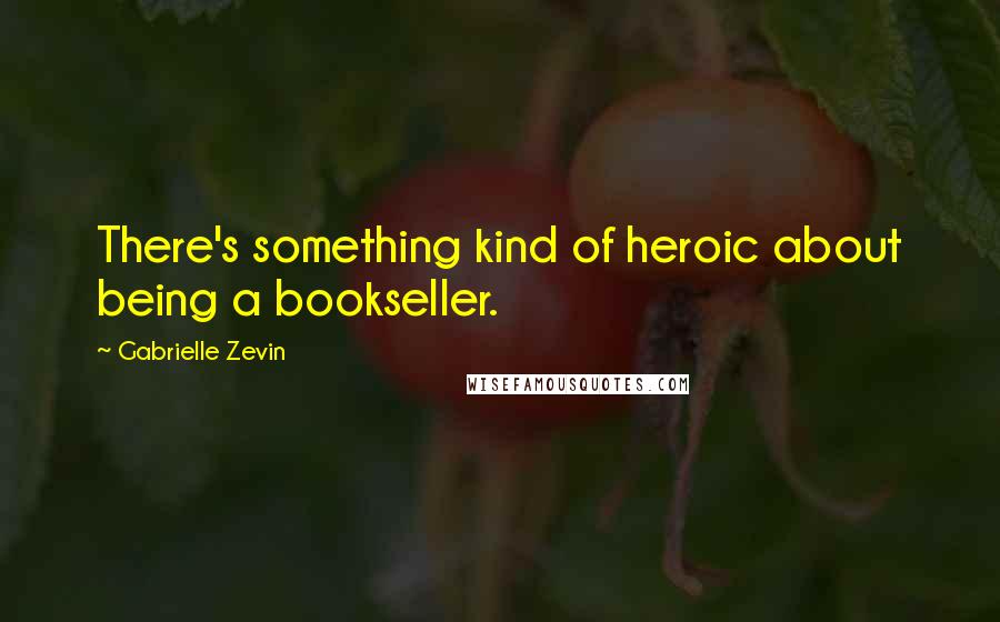 Gabrielle Zevin Quotes: There's something kind of heroic about being a bookseller.