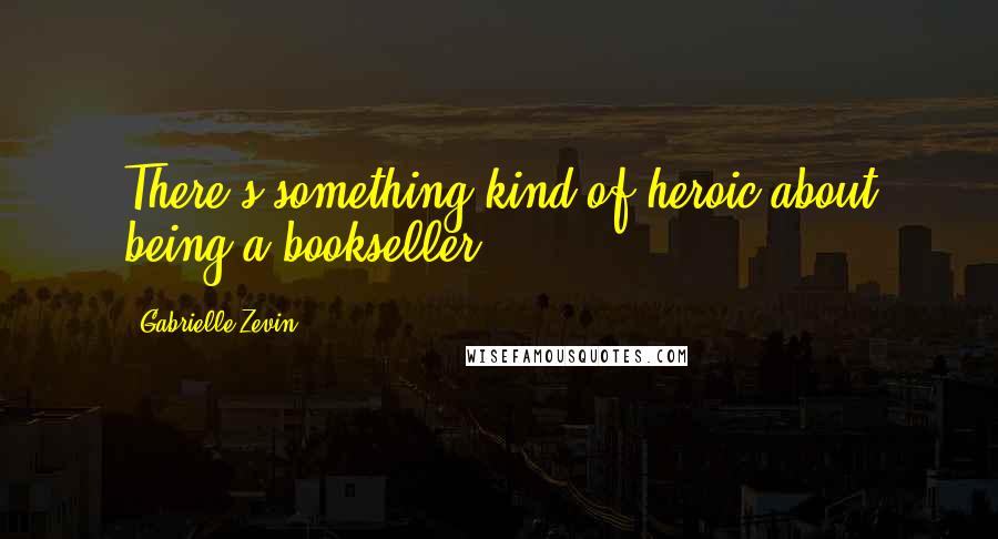 Gabrielle Zevin Quotes: There's something kind of heroic about being a bookseller.