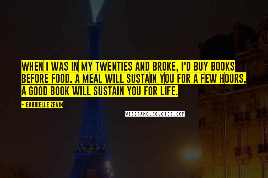 Gabrielle Zevin Quotes: When I was in my twenties and broke, I'd buy books before food. A meal will sustain you for a few hours, a good book will sustain you for life.